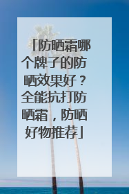 防晒霜哪个牌子的防晒效果好？全能抗打防晒霜，防晒好物推荐