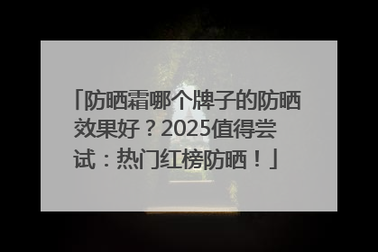 防晒霜哪个牌子的防晒效果好？2025值得尝试：热门红榜防晒！