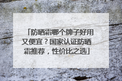 防晒霜哪个牌子好用又便宜？国家认证防晒霜推荐，性价比之选