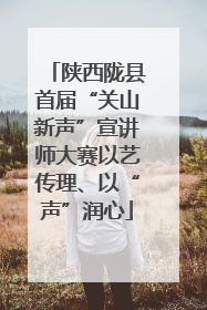 陕西陇县首届“关山新声”宣讲师大赛以艺传理、以“声”润心