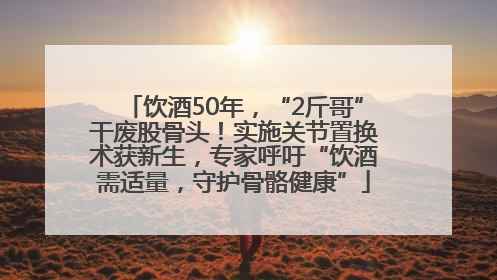 饮酒50年，“2斤哥”干废股骨头！实施关节置换术获新生，专家呼吁“饮酒需适量，守护骨骼健康”