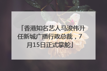 香港知名艺人马浚伟升任新城广播行政总裁，7月15日正式掌舵