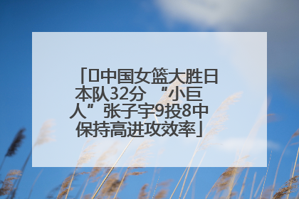 ﻿中国女篮大胜日本队32分 “小巨人”张子宇9投8中保持高进攻效率