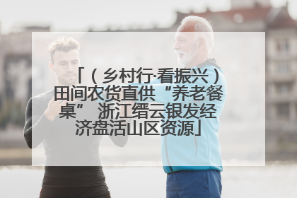 （乡村行·看振兴）田间农货直供“养老餐桌” 浙江缙云银发经济盘活山区资源