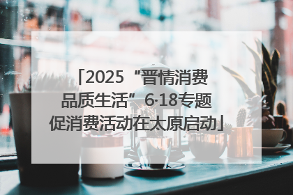 2025“晋情消费 品质生活”6·18专题促消费活动在太原启动