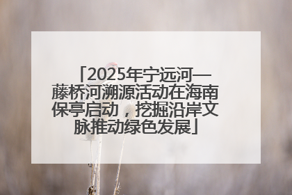 2025年宁远河—藤桥河溯源活动在海南保亭启动，挖掘沿岸文脉推动绿色发展