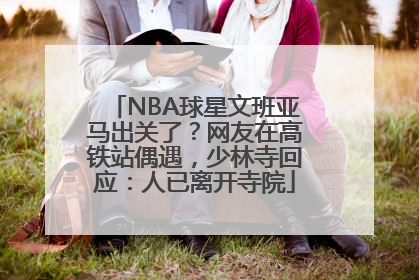 NBA球星文班亚马出关了？网友在高铁站偶遇，少林寺回应：人已离开寺院
